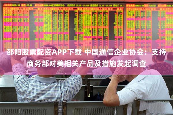 邵阳股票配资APP下载 中国通信企业协会：支持商务部对美相关产品及措施发起调查
