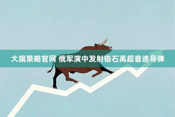 大旗策略官网 俄军演中发射锆石高超音速导弹