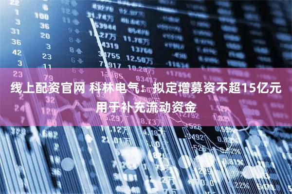 线上配资官网 科林电气：拟定增募资不超15亿元用于补充流动资金