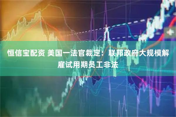 恒信宝配资 美国一法官裁定：联邦政府大规模解雇试用期员工非法