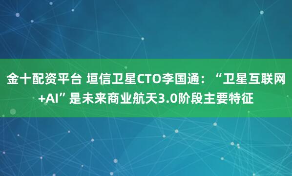 金十配资平台 垣信卫星CTO李国通：“卫星互联网+AI”是未来商业航天3.0阶段主要特征