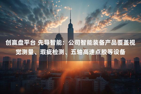 创赢盘平台 先导智能：公司智能装备产品覆盖视觉测量、瑕疵检测、五轴高速点胶等设备