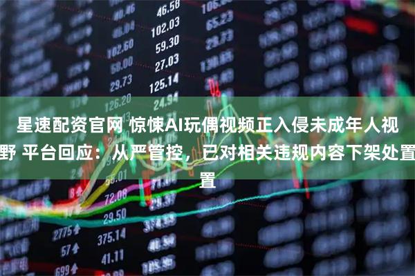 星速配资官网 惊悚AI玩偶视频正入侵未成年人视野 平台回应：从严管控，已对相关违规内容下架处置