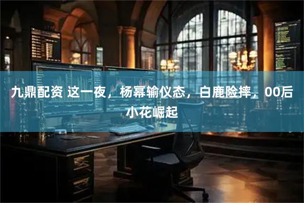 九鼎配资 这一夜，杨幂输仪态，白鹿险摔，00后小花崛起