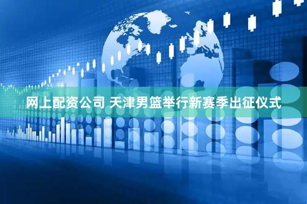 网上配资公司 天津男篮举行新赛季出征仪式