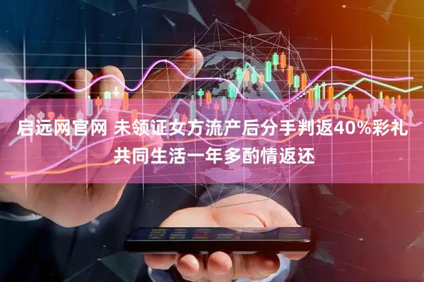 启远网官网 未领证女方流产后分手判返40%彩礼 共同生活一年多酌情返还