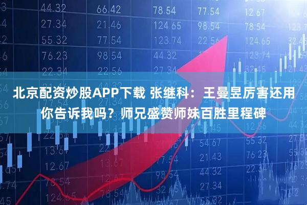 北京配资炒股APP下载 张继科：王曼昱厉害还用你告诉我吗？师兄盛赞师妹百胜里程碑