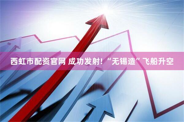 西虹市配资官网 成功发射! “无锡造”飞船升空