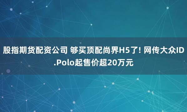 股指期货配资公司 够买顶配尚界H5了! 网传大众ID.Polo起售价超20万元