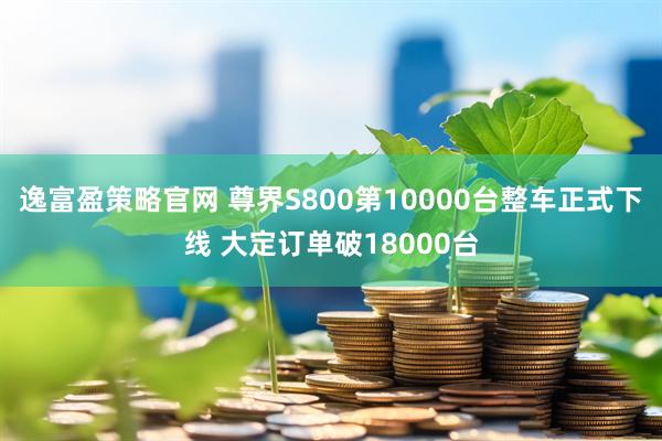 逸富盈策略官网 尊界S800第10000台整车正式下线 大定订单破18000台