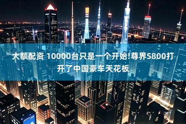 大额配资 10000台只是一个开始!尊界S800打开了中国豪车天花板