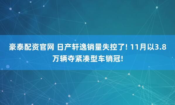 豪泰配资官网 日产轩逸销量失控了! 11月以3.8万辆夺紧凑型车销冠!