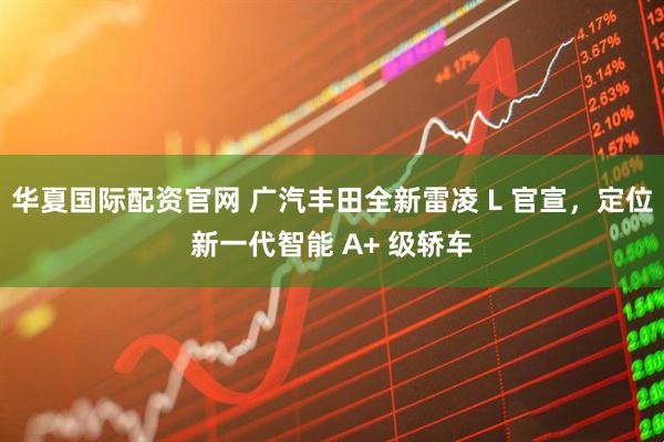 华夏国际配资官网 广汽丰田全新雷凌 L 官宣，定位新一代智能 A+ 级轿车
