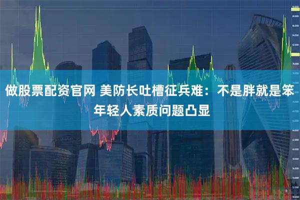 做股票配资官网 美防长吐槽征兵难：不是胖就是笨 年轻人素质问题凸显