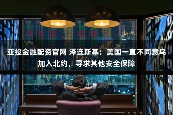 亚投金融配资官网 泽连斯基：美国一直不同意乌加入北约，寻求其他安全保障