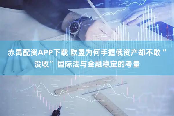 赤禹配资APP下载 欧盟为何手握俄资产却不敢“没收” 国际法与金融稳定的考量
