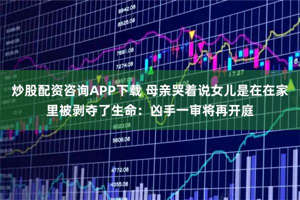 炒股配资咨询APP下载 母亲哭着说女儿是在在家里被剥夺了生命：凶手一审将再开庭