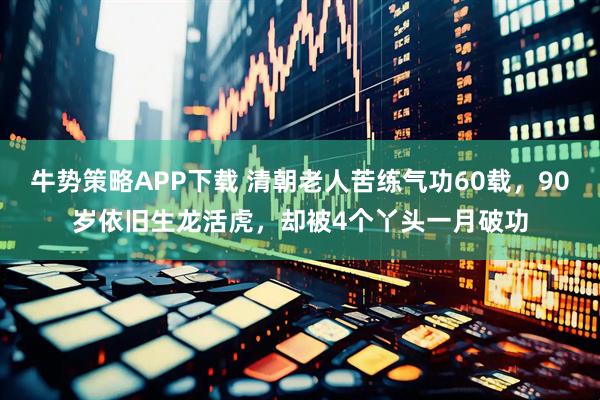牛势策略APP下载 清朝老人苦练气功60载，90岁依旧生龙活虎，却被4个丫头一月破功