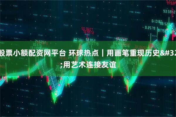 股票小额配资网平台 环球热点｜用画笔重现历史 用艺术连接友谊