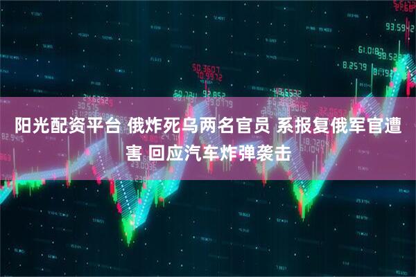 阳光配资平台 俄炸死乌两名官员 系报复俄军官遭害 回应汽车炸弹袭击