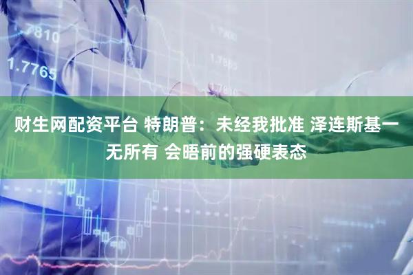 财生网配资平台 特朗普：未经我批准 泽连斯基一无所有 会晤前的强硬表态