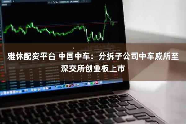 雅休配资平台 中国中车：分拆子公司中车戚所至深交所创业板上市