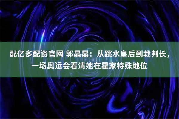 配亿多配资官网 郭晶晶：从跳水皇后到裁判长，一场奥运会看清她在霍家特殊地位