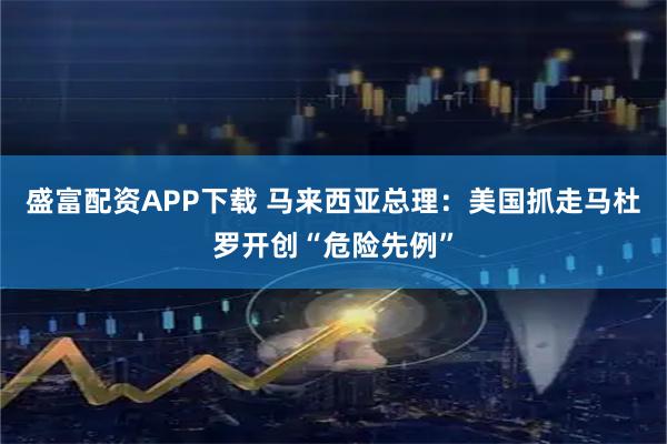 盛富配资APP下载 马来西亚总理：美国抓走马杜罗开创“危险先例”