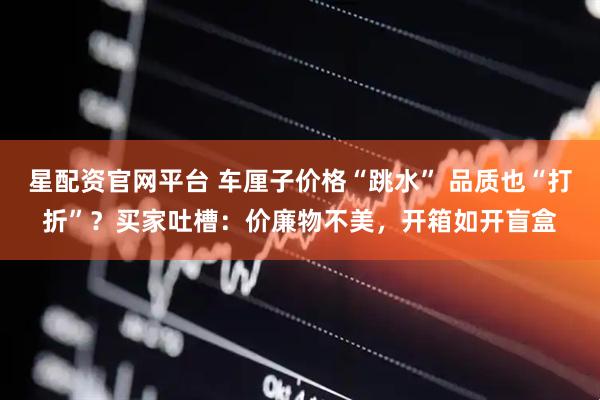 星配资官网平台 车厘子价格“跳水” 品质也“打折”？买家吐槽：价廉物不美，开箱如开盲盒