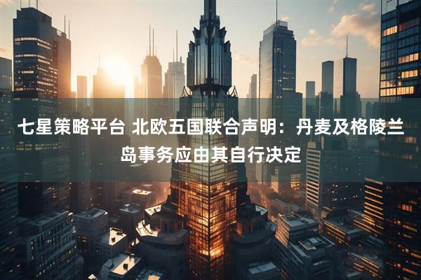 七星策略平台 北欧五国联合声明：丹麦及格陵兰岛事务应由其自行决定