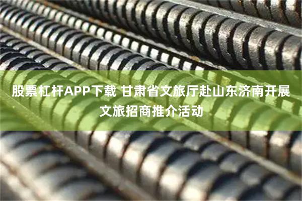 股票杠杆APP下载 甘肃省文旅厅赴山东济南开展文旅招商推介活动
