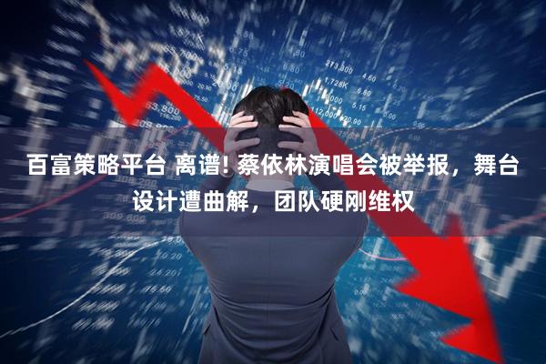百富策略平台 离谱! 蔡依林演唱会被举报，舞台设计遭曲解，团队硬刚维权