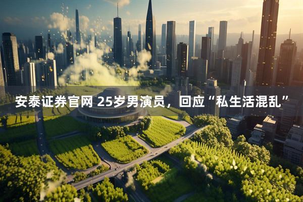 安泰证券官网 25岁男演员，回应“私生活混乱”
