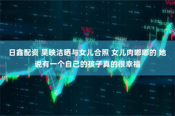 日鑫配资 吴映洁晒与女儿合照 女儿肉嘟嘟的 她说有一个自己的孩子真的很幸福