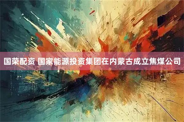 国荣配资 国家能源投资集团在内蒙古成立焦煤公司