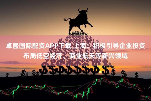 卓盛国际配资APP下载 上海：积极引导企业投资布局低空经济、商业航天等新兴领域