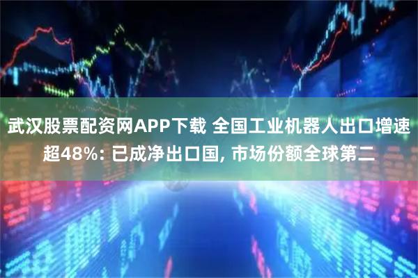武汉股票配资网APP下载 全国工业机器人出口增速超48%: 已成净出口国, 市场份额全球第二