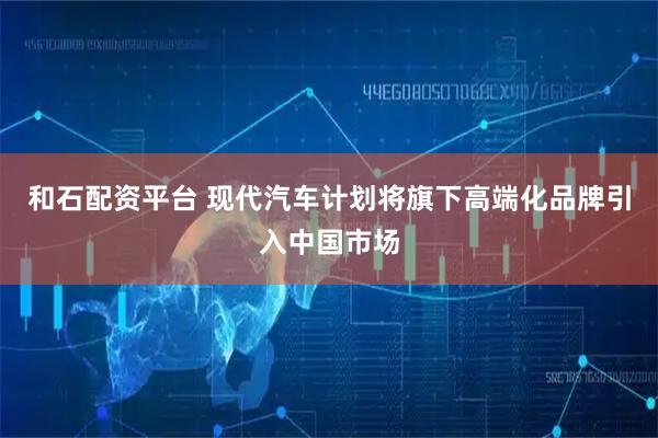 和石配资平台 现代汽车计划将旗下高端化品牌引入中国市场
