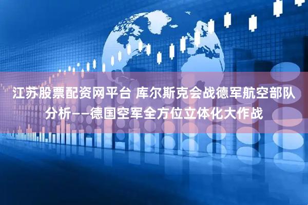 江苏股票配资网平台 库尔斯克会战德军航空部队分析——德国空军全方位立体化大作战