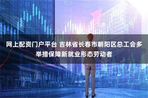 网上配资门户平台 吉林省长春市朝阳区总工会多举措保障新就业形态劳动者