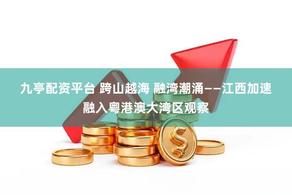 九亭配资平台 跨山越海 融湾潮涌——江西加速融入粤港澳大湾区观察