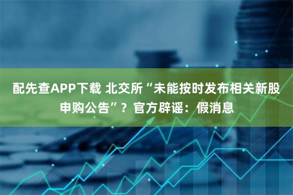 配先查APP下载 北交所“未能按时发布相关新股申购公告”？官方辟谣：假消息