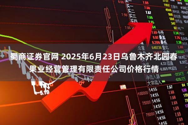 蜀商证券官网 2025年6月23日乌鲁木齐北园春果业经营管理有限责任公司价格行情