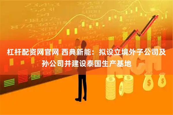 杠杆配资网官网 西典新能：拟设立境外子公司及孙公司并建设泰国生产基地