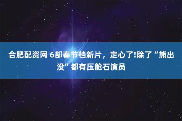 合肥配资网 6部春节档新片，定心了!除了“熊出没”都有压舱石演员