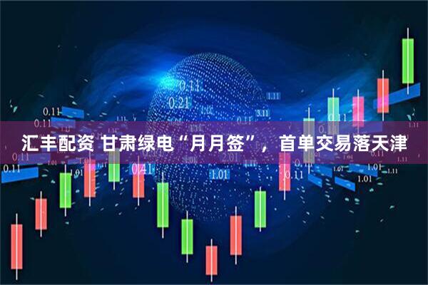 汇丰配资 甘肃绿电“月月签”，首单交易落天津