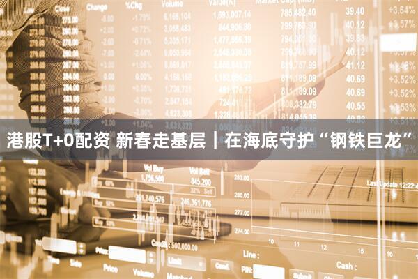 港股T+0配资 新春走基层｜在海底守护“钢铁巨龙”