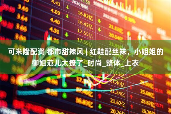 可米隆配资 都市甜辣风 | 红鞋配丝袜，小姐姐的御姐范儿太撩了_时尚_整体_上衣