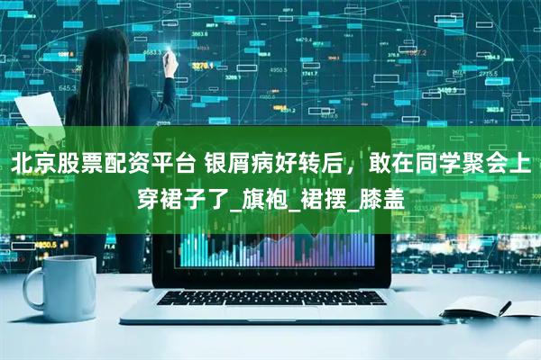 北京股票配资平台 银屑病好转后，敢在同学聚会上穿裙子了_旗袍_裙摆_膝盖