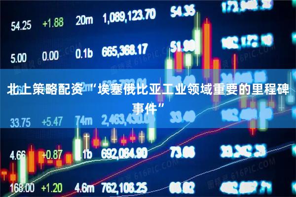 北上策略配资 “埃塞俄比亚工业领域重要的里程碑事件”